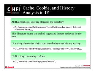 EC-Council
Copyright © by EC-Council
All Rights Reserved. Reproduction is Strictly Prohibited
Cache, Cookie, and History
Analysis in IE
All IE activities of user are stored in the directory:
• C:Documents and Settingsuser Local SettingsTemporary Internet
FilesContent.IE5
This directory stores the cached pages and images reviewed by the
user
IE activity directories which contains the Internet history activity:
• C:Documents and SettingsuserLocal SettingsHistoryHistory.IE5
IE directory containing cookies:
• C:Documents and SettingsuserCookies
 