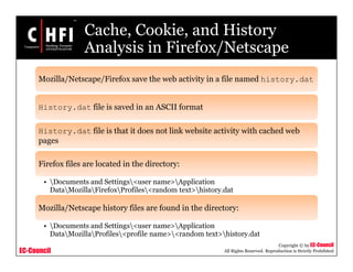 EC-Council
Copyright © by EC-Council
All Rights Reserved. Reproduction is Strictly Prohibited
Cache, Cookie, and History
Analysis in Firefox/Netscape
Mozilla/Netscape/Firefox save the web activity in a file named history.dat
History.dat file is saved in an ASCII format
History.dat file is that it does not link website activity with cached web
pages
Firefox files are located in the directory:
• Documents and Settings<user name>Application
DataMozillaFirefoxProfiles<random text>history.dat
Mozilla/Netscape history files are found in the directory:
• Documents and Settings<user name>Application
DataMozillaProfiles<profile name><random text>history.dat
 