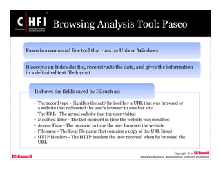EC-Council
Copyright © by EC-Council
All Rights Reserved. Reproduction is Strictly Prohibited
Browsing Analysis Tool: Pasco
Pasco is a command line tool that runs on Unix or Windows
It accepts an Index.dat file, reconstructs the data, and gives the information
in a delimited text file format
• The record type - Signifies the activity is either a URL that was browsed or
a website that redirected the user's browser to another site
• The URL - The actual website that the user visited
• Modified Time - The last moment in time the website was modified
• Access Time - The moment in time the user browsed the website
• Filename - The local file name that contains a copy of the URL listed
• HTTP Headers - The HTTP headers the user received when he browsed the
URL
It shows the fields saved by IE such as:
 