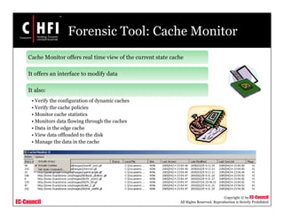 EC-Council
Copyright © by EC-Council
All Rights Reserved. Reproduction is Strictly Prohibited
Forensic Tool: Cache Monitor
Cache Monitor offers real time view of the current state cache
It offers an interface to modify data
It also:
• Verify the configuration of dynamic caches
• Verify the cache policies
• Monitor cache statistics
• Monitors data flowing through the caches
• Data in the edge cache
• View data offloaded to the disk
• Manage the data in the cache
 