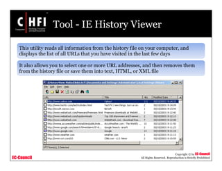 EC-Council
Copyright © by EC-Council
All Rights Reserved. Reproduction is Strictly Prohibited
Tool - IE History Viewer
This utility reads all information from the history file on your computer, and
displays the list of all URLs that you have visited in the last few days
It also allows you to select one or more URL addresses, and then removes them
from the history file or save them into text, HTML, or XML file
 