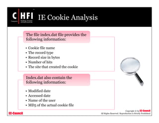 EC-Council
Copyright © by EC-Council
All Rights Reserved. Reproduction is Strictly Prohibited
IE Cookie Analysis
• Cookie file name
• The record type
• Record size in bytes
• Number of hits
• The site that created the cookie
The file index.dat file provides the
following information:
• Modified date
• Accessed date
• Name of the user
• MD5 of the actual cookie file
Index.dat also contain the
following information:
 