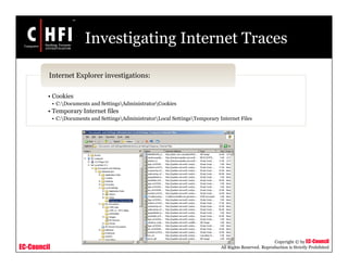 EC-Council
Copyright © by EC-Council
All Rights Reserved. Reproduction is Strictly Prohibited
Investigating Internet Traces
• Cookies
• C:Documents and SettingsAdministratorCookies
• Temporary Internet files
• C:Documents and SettingsAdministratorLocal SettingsTemporary Internet Files
Internet Explorer investigations:
 