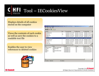 EC-Council
Copyright © by EC-Council
All Rights Reserved. Reproduction is Strictly Prohibited
Tool – IECookiesView
Displays details of all cookies
stored on the computer
Views the contents of each cookie
as well as save the cookies to a
readable text file
Enables the user to view
references to deleted cookies
 