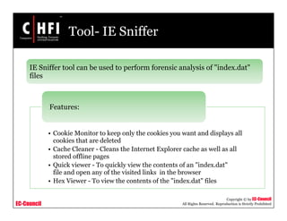 EC-Council
Copyright © by EC-Council
All Rights Reserved. Reproduction is Strictly Prohibited
Tool- IE Sniffer
IE Sniffer tool can be used to perform forensic analysis of "index.dat"
files
• Cookie Monitor to keep only the cookies you want and displays all
cookies that are deleted
• Cache Cleaner - Cleans the Internet Explorer cache as well as all
stored offline pages
• Quick viewer - To quickly view the contents of an "index.dat"
file and open any of the visited links in the browser
• Hex Viewer - To view the contents of the "index.dat" files
Features:
 