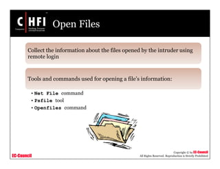 EC-Council
Copyright © by EC-Council
All Rights Reserved. Reproduction is Strictly Prohibited
Open Files
Collect the information about the files opened by the intruder using
remote login
Tools and commands used for opening a file’s information:
• Net File command
• Psfile tool
• Openfiles command
 