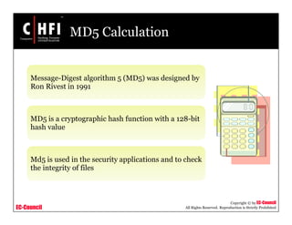 EC-Council
Copyright © by EC-Council
All Rights Reserved. Reproduction is Strictly Prohibited
MD5 Calculation
Message-Digest algorithm 5 (MD5) was designed by
Ron Rivest in 1991
MD5 is a cryptographic hash function with a 128-bit
hash value
Md5 is used in the security applications and to check
the integrity of files
 