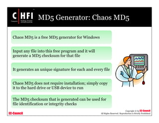 EC-Council
Copyright © by EC-Council
All Rights Reserved. Reproduction is Strictly Prohibited
MD5 Generator: Chaos MD5
Chaos MD5 is a free MD5 generator for Windows
Input any file into this free program and it will
generate a MD5 checksum for that file
It generates an unique signature for each and every file
Chaos MD5 does not require installation; simply copy
it to the hard drive or USB device to run
The MD5 checksum that is generated can be used for
file identification or integrity checks
 