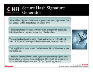 EC-Council
Copyright © by EC-Council
All Rights Reserved. Reproduction is Strictly Prohibited
Secure Hash Signature
Generator
Secure Hash Signature Generator generates hash signatures that
are unique to the data stored on a disk drive
These signatures are used to verify data integrity by detecting
intentional or accidental tampering of drive data
The application has the ability to detect up to three P-ATA, S-
ATA, SCSI, or ATA compatible flash devices, attached to a PC
This application runs under the Windows XP or Windows 2000
environment
There are three different hash signature generating algorithms
from which to choose from, including MD5 (128-bit signature),
SHA1 (160-bit signature), and CRC32 (32-bit signature)
 