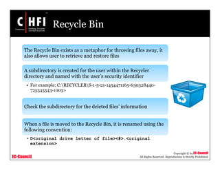 EC-Council
Copyright © by EC-Council
All Rights Reserved. Reproduction is Strictly Prohibited
Recycle Bin
The Recycle Bin exists as a metaphor for throwing files away, it
also allows user to retrieve and restore files
A subdirectory is created for the user within the Recycler
directory and named with the user’s security identifier
• For example: C:RECYCLERS-1-5-21-1454471165-630328440-
725345543-1003>
Check the subdirectory for the deleted files’ information
When a file is moved to the Recycle Bin, it is renamed using the
following convention:
• D<original drive letter of file><#>.<original
extension>
 