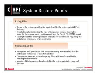 EC-Council
Copyright © by EC-Council
All Rights Reserved. Reproduction is Strictly Prohibited
System Restore Points
• Rp.log is the restore point log file located within the restore point (RPxx)
directory
• It includes value indicating the type of the restore point; a descriptive
name for the restore point creation event, and the 64-bit FILETIME object
• Description of the restore point can be useful for information regarding the
installation or removal of an application
Rp.log Files
• Key system and application files are continuously monitored so that the
system can be restored to a particular state
• Changes are recorded in the change.log files, which are located in the
restore point directories
• Monitored file is preserved and copied to the restore point directory and
renamed
Change.log.x Files
 