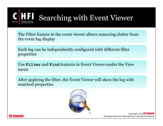 EC-Council
Copyright © by EC-Council
All Rights Reserved. Reproduction is Strictly Prohibited
Searching with Event Viewer
The Filter feature in the event viewer allows removing clutter from
the event log display
Each log can be independently configured with different filter
properties
Use Filter and Find features in Event Viewer-under the View
menu
After applying the filter, the Event Viewer will show the log with
matched properties
 