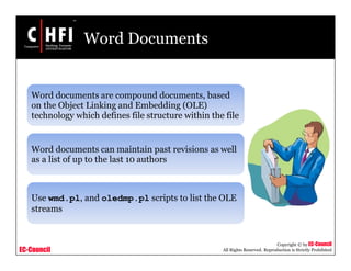 EC-Council
Copyright © by EC-Council
All Rights Reserved. Reproduction is Strictly Prohibited
Word Documents
Word documents are compound documents, based
on the Object Linking and Embedding (OLE)
technology which defines file structure within the file
Word documents can maintain past revisions as well
as a list of up to the last 10 authors
Use wmd.pl, and oledmp.pl scripts to list the OLE
streams
 