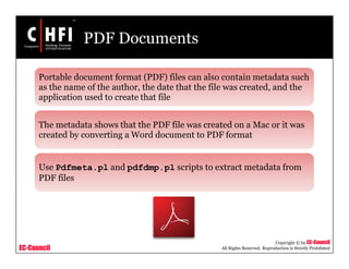 EC-Council
Copyright © by EC-Council
All Rights Reserved. Reproduction is Strictly Prohibited
PDF Documents
Portable document format (PDF) files can also contain metadata such
as the name of the author, the date that the file was created, and the
application used to create that file
The metadata shows that the PDF file was created on a Mac or it was
created by converting a Word document to PDF format
Use Pdfmeta.pl and pdfdmp.pl scripts to extract metadata from
PDF files
 