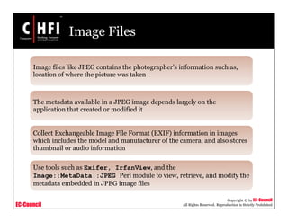 EC-Council
Copyright © by EC-Council
All Rights Reserved. Reproduction is Strictly Prohibited
Image Files
Image files like JPEG contains the photographer’s information such as,
location of where the picture was taken
The metadata available in a JPEG image depends largely on the
application that created or modified it
Collect Exchangeable Image File Format (EXIF) information in images
which includes the model and manufacturer of the camera, and also stores
thumbnail or audio information
Use tools such as Exifer, IrfanView, and the
Image::MetaData::JPEG Perl module to view, retrieve, and modify the
metadata embedded in JPEG image files
 