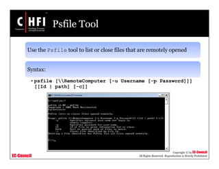 EC-Council
Copyright © by EC-Council
All Rights Reserved. Reproduction is Strictly Prohibited
Psfile Tool
Use the Psfile tool to list or close files that are remotely opened
Syntax:
• psfile [RemoteComputer [-u Username [-p Password]]]
[[Id | path] [-c]]
 