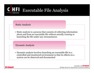 EC-Council
Copyright © by EC-Council
All Rights Reserved. Reproduction is Strictly Prohibited
Executable File Analysis
• Static analysis is a process that consists of collecting information
about and from an executable file without actually running or
launching the file under any circumstances
Static Analysis
• Dynamic analysis involves launching an executable file in a
controlled and monitored environment so that its effects on a
system can be observed and documented
Dynamic Analysis
 