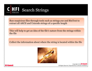 EC-Council
Copyright © by EC-Council
All Rights Reserved. Reproduction is Strictly Prohibited
Search Strings
Run suspicious files through tools such as strings.exe and BinText to
extract all ASCII and Unicode strings of a specific length
This will help to get an idea of the file’s nature from the strings within
the file
Collect the information about where the string is located within the file
 