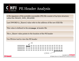 EC-Council
Copyright © by EC-Council
All Rights Reserved. Reproduction is Strictly Prohibited
PE Header Analysis
A file signature of the portable executable (PE) file consist of 64-byte structure
called the IMAGE_DOS_HEADER
Last DWORD (e_lfanew) value refer to the address of the new EXE file
This value is defined in the ntimage.h header file
The e_lfanew value points to the location of the PE header
Use PEview tool to view the PE header
 