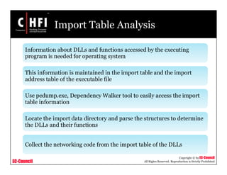EC-Council
Copyright © by EC-Council
All Rights Reserved. Reproduction is Strictly Prohibited
Import Table Analysis
Information about DLLs and functions accessed by the executing
program is needed for operating system
This information is maintained in the import table and the import
address table of the executable file
Use pedump.exe, Dependency Walker tool to easily access the import
table information
Locate the import data directory and parse the structures to determine
the DLLs and their functions
Collect the networking code from the import table of the DLLs
 