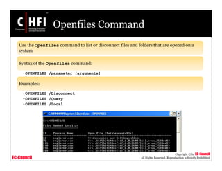 EC-Council
Copyright © by EC-Council
All Rights Reserved. Reproduction is Strictly Prohibited
Openfiles Command
Use the Openfiles command to list or disconnect files and folders that are opened on a
system
Syntax of the Openfiles command:
•OPENFILES /parameter [arguments]
Examples:
•OPENFILES /Disconnect
•OPENFILES /Query
•OPENFILES /Local
 