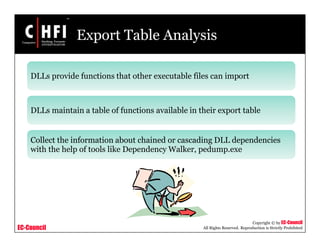 EC-Council
Copyright © by EC-Council
All Rights Reserved. Reproduction is Strictly Prohibited
Export Table Analysis
DLLs provide functions that other executable files can import
DLLs maintain a table of functions available in their export table
Collect the information about chained or cascading DLL dependencies
with the help of tools like Dependency Walker, pedump.exe
 