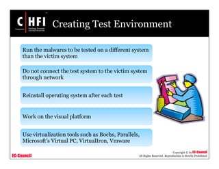 EC-Council
Copyright © by EC-Council
All Rights Reserved. Reproduction is Strictly Prohibited
Creating Test Environment
Run the malwares to be tested on a different system
than the victim system
Do not connect the test system to the victim system
through network
Reinstall operating system after each test
Work on the visual platform
Use virtualization tools such as Bochs, Parallels,
Microsoft’s Virtual PC, VirtualIron, Vmware
 