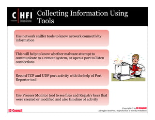 EC-Council
Copyright © by EC-Council
All Rights Reserved. Reproduction is Strictly Prohibited
Collecting Information Using
Tools
Use network sniffer tools to know network connectivity
information
This will help to know whether malware attempt to
communicate to a remote system, or open a port to listen
connections
Record TCP and UDP port activity with the help of Port
Reporter tool
Use Process Monitor tool to see files and Registry keys that
were created or modified and also timeline of activity
 