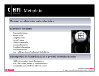 EC-Council
Copyright © by EC-Council
All Rights Reserved. Reproduction is Strictly Prohibited
Metadata
The term metadata refers to data about data
Example of metadata:
• Organization name
• Author name
• Computer name
• Network name
• Hidden text or cells
• Document versions
• Template information
• Personalized views
• Non-visible portions of embedded OLE objects
It is important to collect the data as it gives the information about:
• Hidden information about the document
• Who tried to hide, delete, or obscure the data
• Correlated documents from different sources
 