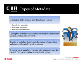 EC-Council
Copyright © by EC-Council
All Rights Reserved. Reproduction is Strictly Prohibited
Types of Metadata
Metadata is differentiated into three types, such as:
• Descriptive metadata
• Structural metadata
• Administrative metadata
Descriptive metadata includes the information such as title,
abstract, author, and keywords
Structural metadata facilitates information of navigation
and presentation of electronic resources
Administrative metadata provides information such as file
created, file type and other technical information
 