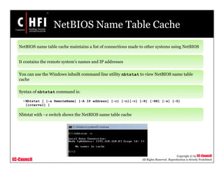 EC-Council
Copyright © by EC-Council
All Rights Reserved. Reproduction is Strictly Prohibited
NetBIOS Name Table Cache
NetBIOS name table cache maintains a list of connections made to other systems using NetBIOS
It contains the remote system’s names and IP addresses
You can use the Windows inbuilt command line utility nbtstat to view NetBIOS name table
cache
Syntax of nbtstat command is:
•Nbtstat [ [-a RemoteName] [-A IP address] [-c] [-n][-r] [-R] [-RR] [-s] [-S]
[interval] ]
Nbtstat with –c switch shows the NetBIOS name table cache
 