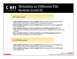 EC-Council
Copyright © by EC-Council
All Rights Reserved. Reproduction is Strictly Prohibited
Metadata in Different File
System (cont’d)
• Copy myfile.txt from C: to C:subdir Myfile.txt keeps the same modification
date, but the creation date is updated to the current date and time
• Move myfile.txt from C: to C:subdir Myfile.txt keeps the same modification
and creation dates
• Copy myfile.txt from a FAT16 partition to an NTFS partition Myfile.txt
keeps the same modification date, but the creation date is updated to the current date
and time
• Move myfile.txt from a FAT16 partition to an NTFS partition Myfile.txt
keeps the same modification and creation dates
FAT 16 file system:
• Copy myfile.txt from C: to C:subdir Myfile.txt keeps the same modification
date, but the creation date is updated to the current date and time
• Move myfile.txt from C: to C:subdir Myfile.txt keeps the same modification
and creation dates
For NTFS file system:
 