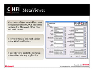 EC-Council
Copyright © by EC-Council
All Rights Reserved. Reproduction is Strictly Prohibited
MetaViewer
Metaviewer allows to quickly extract
file system metadata, OLE metadata
contained in Microsoft Office Files
and hash values
It views metadata and hash values
inside Windows Explorer
It also allows to paste the retrieved
information into any application
 