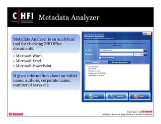 EC-Council
Copyright © by EC-Council
All Rights Reserved. Reproduction is Strictly Prohibited
Metadata Analyzer
Metadata Analyzer is an analytical
tool for checking MS Office
documents:
• Microsoft Word
• Microsoft Excel
• Microsoft PowerPoint
It gives information about an initial
name, authors, corporate name,
number of saves etc.
 