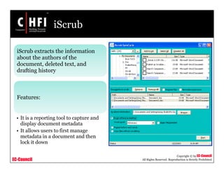 EC-Council
Copyright © by EC-Council
All Rights Reserved. Reproduction is Strictly Prohibited
iScrub
iScrub extracts the information
about the authors of the
document, deleted text, and
drafting history
Features:
• It is a reporting tool to capture and
display document metadata
• It allows users to first manage
metadata in a document and then
lock it down
 