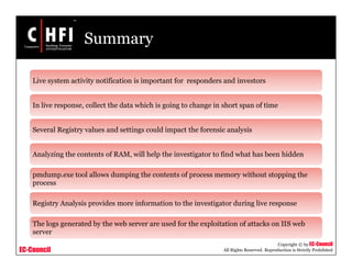 EC-Council
Copyright © by EC-Council
All Rights Reserved. Reproduction is Strictly Prohibited
Summary
Live system activity notification is important for responders and investors
In live response, collect the data which is going to change in short span of time
Several Registry values and settings could impact the forensic analysis
Analyzing the contents of RAM, will help the investigator to find what has been hidden
pmdump.exe tool allows dumping the contents of process memory without stopping the
process
Registry Analysis provides more information to the investigator during live response
The logs generated by the web server are used for the exploitation of attacks on IIS web
server
 
