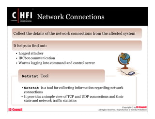 EC-Council
Copyright © by EC-Council
All Rights Reserved. Reproduction is Strictly Prohibited
Network Connections
Collect the details of the network connections from the affected system
It helps to find out:
• Logged attacker
• IRCbot communication
• Worms logging into command and control server
• Netstat is a tool for collecting information regarding network
connections
• It provides a simple view of TCP and UDP connections and their
state and network traffic statistics
Netstat Tool
 