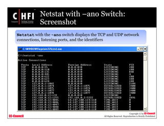 EC-Council
Copyright © by EC-Council
All Rights Reserved. Reproduction is Strictly Prohibited
Netstat with –ano Switch:
Screenshot
Netstat with the -ano switch displays the TCP and UDP network
connections, listening ports, and the identifiers
 