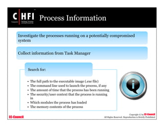 EC-Council
Copyright © by EC-Council
All Rights Reserved. Reproduction is Strictly Prohibited
Process Information
Investigate the processes running on a potentially compromised
system
Collect information from Task Manager
• The full path to the executable image (.exe file)
• The command line used to launch the process, if any
• The amount of time that the process has been running
• The security/user context that the process is running
in
• Which modules the process has loaded
• The memory contents of the process
Search for:
 