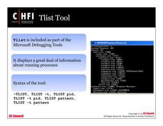 EC-Council
Copyright © by EC-Council
All Rights Reserved. Reproduction is Strictly Prohibited
Tlist Tool
Tlist is included as part of the
Microsoft Debugging Tools
It displays a good deal of information
about running processes
Syntax of the tool:
•TLIST, TLIST –t, TLIST pid,
TLIST -t pid, TLIST pattern,
TLIST -t pattern
 