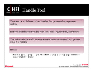 EC-Council
Copyright © by EC-Council
All Rights Reserved. Reproduction is Strictly Prohibited
Handle Tool
The handle tool shows various handles that processes have open on a
system
It shows information about the open files, ports, registry keys, and threads
This information is useful to determine the resources accessed by a process
while it is running
Syntax:
• handle [[-a] [-u] | [-c <handle> [-y]] | [-s]] [-p <process
name>|<pid>> [name]
 