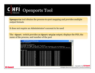 EC-Council
Copyright © by EC-Council
All Rights Reserved. Reproduction is Strictly Prohibited
Openports Tool
Openports tool obtains the process-to-port mapping and provides multiple
output formats
It does not require an Administrator’s account to be used
The -fport switch provides an fport-style output; displays the PID, the
name of the process, and number of the port
 