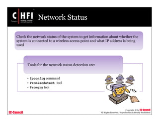 EC-Council
Copyright © by EC-Council
All Rights Reserved. Reproduction is Strictly Prohibited
Network Status
• Ipconfig command
• Promiscdetect tool
• Promqry tool
Tools for the network status detection are:
Check the network status of the system to get information about whether the
system is connected to a wireless access point and what IP address is being
used
 
