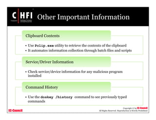 EC-Council
Copyright © by EC-Council
All Rights Reserved. Reproduction is Strictly Prohibited
Other Important Information
• Use Pclip.exe utility to retrieve the contents of the clipboard
• It automates information collection through batch files and scripts
Clipboard Contents
• Check service/device information for any malicious program
installed
Service/Driver Information
• Use the doskey /history command to see previously typed
commands
Command History
 