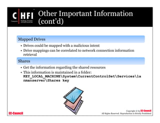 EC-Council
Copyright © by EC-Council
All Rights Reserved. Reproduction is Strictly Prohibited
Other Important Information
(cont’d)
Mapped Drives
• Drives could be mapped with a malicious intent
• Drive mappings can be correlated to network connection information
retrieval
Shares
• Get the information regarding the shared resources
• This information is maintained in a folder:
KEY_LOCAL_MACHINESystemCurrentControlSetServicesla
nmanserverShares key
 