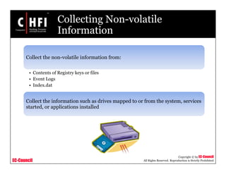 EC-Council
Copyright © by EC-Council
All Rights Reserved. Reproduction is Strictly Prohibited
Collecting Non-volatile
Information
Collect the non-volatile information from:
• Contents of Registry keys or files
• Event Logs
• Index.dat
Collect the information such as drives mapped to or from the system, services
started, or applications installed
 