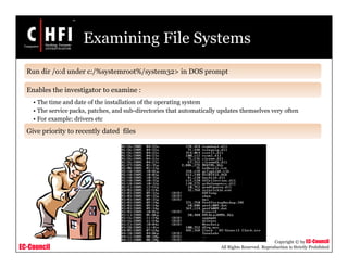 EC-Council
Copyright © by EC-Council
All Rights Reserved. Reproduction is Strictly Prohibited
Run dir /o:d under c:/%systemroot%/system32> in DOS prompt
Enables the investigator to examine :
• The time and date of the installation of the operating system
• The service packs, patches, and sub-directories that automatically updates themselves very often
• For example: drivers etc
Give priority to recently dated files
Examining File Systems
 