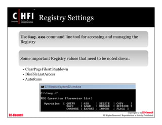 EC-Council
Copyright © by EC-Council
All Rights Reserved. Reproduction is Strictly Prohibited
Registry Settings
Use Reg.exe command line tool for accessing and managing the
Registry
Some important Registry values that need to be noted down:
• ClearPageFileAtShutdown
• DisableLastAccess
• AutoRuns
 