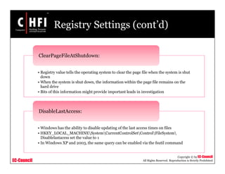 EC-Council
Copyright © by EC-Council
All Rights Reserved. Reproduction is Strictly Prohibited
Registry Settings (cont’d)
• Registry value tells the operating system to clear the page file when the system is shut
down
• When the system is shut down, the information within the page file remains on the
hard drive
• Bits of this information might provide important leads in investigation
ClearPageFileAtShutdown:
• Windows has the ability to disable updating of the last access times on files
• HKEY_LOCAL_MACHINESystemCurrentControlSetControlFileSystem
Disablelastacess set the value to 1
• In Windows XP and 2003, the same query can be enabled via the fsutil command
DisableLastAccess:
 