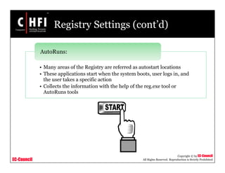 EC-Council
Copyright © by EC-Council
All Rights Reserved. Reproduction is Strictly Prohibited
Registry Settings (cont’d)
• Many areas of the Registry are referred as autostart locations
• These applications start when the system boots, user logs in, and
the user takes a specific action
• Collects the information with the help of the reg.exe tool or
AutoRuns tools
AutoRuns:
 